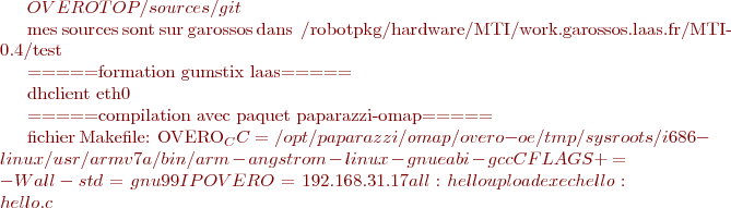 $OVEROTOP/sources/git


mes sources sont sur garossos dans ~/robotpkg/hardware/MTI/work.garossos.laas.fr/MTI-0.4/test



=====formation gumstix laas=====

  dhclient eth0
  

=====compilation avec paquet paparazzi-omap=====

fichier Makefile:
  OVERO_CC = /opt/paparazzi/omap/overo-oe/tmp/sysroots/i686-linux/usr/armv7a/bin/arm-angstrom-linux-  gnueabi-gcc
  CFLAGS += -Wall -std=gnu99
  IPOVERO=192.168.31.17
  all: 	hello upload exec
  hello: hello.c
  	$