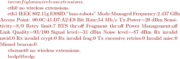 $ iwconfig
lo        no wireless extensions.

eth0      no wireless extensions.

eth1      IEEE 802.11g  ESSID:"laas-robots"  
          Mode:Managed  Frequency:2.437 GHz  Access Point: 00:0C:41:D7:A2:E9   
          Bit Rate:54 Mb/s   Tx-Power=20 dBm   Sensitivity=8/0  
          Retry limit:7   RTS thr:off   Fragment thr:off
          Power Management:off
          Link Quality=93/100  Signal level=-31 dBm  Noise level=-87 dBm
          Rx invalid nwid:0  Rx invalid crypt:0  Rx invalid frag:0
          Tx excessive retries:0  Invalid misc:0   Missed beacon:0

vboxnet0  no wireless extensions.

bvdp@bvdp:~$