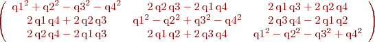 $\left(\begin{array}{ccc} {\mathrm{q1}}^2 + {\mathrm{q2}}^2 - {\mathrm{q3}}^2 - {\mathrm{q4}}^2 & 2\, \mathrm{q2}\, \mathrm{q3} - 2\, \mathrm{q1}\, \mathrm{q4} & 2\, \mathrm{q1}\, \mathrm{q3} + 2\, \mathrm{q2}\, \mathrm{q4}\\ 2\, \mathrm{q1}\, \mathrm{q4} + 2\, \mathrm{q2}\, \mathrm{q3} & {\mathrm{q1}}^2 - {\mathrm{q2}}^2 + {\mathrm{q3}}^2 - {\mathrm{q4}}^2 & 2\, \mathrm{q3}\, \mathrm{q4} - 2\, \mathrm{q1}\, \mathrm{q2}\\ 2\, \mathrm{q2}\, \mathrm{q4} - 2\, \mathrm{q1}\, \mathrm{q3} & 2\, \mathrm{q1}\, \mathrm{q2} + 2\, \mathrm{q3}\, \mathrm{q4} & {\mathrm{q1}}^2 - {\mathrm{q2}}^2 - {\mathrm{q3}}^2 + {\mathrm{q4}}^2 \end{array}\right)
$