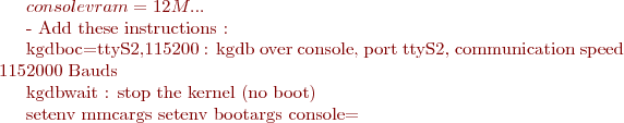 ${console} vram=12M ...

- Add these instructions : 

kgdboc=ttyS2,115200 : kgdb over console, port ttyS2, communication speed 1152000 Bauds

kgdbwait : stop the kernel (no boot)

  setenv mmcargs setenv bootargs console=$